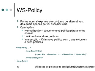 WS-Policy
    Forma normal exprime um conjunto de alternativas,
     das quais apenas se vai escolher uma
    Operações:
       Normalização – converter uma política para a forma
        normal
       União – Juntar duas políticas
       Intersecção – Criar nova política com o que é comum
        a duas políticas

<wsp:Policy ... >
           <wsp:ExactlyOne>
                    ( <wsp:All> ( <Assertion ...> ... </Assertion> )* </wsp:All> )*
           </wsp:ExactlyOne>
</wsp:Policy>


10                  Utilização de políticas de serviços na plataforma Microsof
                                                      2006-04-28
 