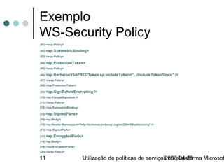 Exemplo
WS-Security Policy
(01) <wsp:Policy>

(02) <sp:SymmetricBinding>
(03) <wsp:Policy>

(04) <sp:ProtectionToken>
(05) <wsp:Policy>

(06) <sp:KerberosV5APREQToken             sp:IncludeToken=".../IncludeToken/Once" />
(07) </wsp:Policy>
(08) </sp:ProtectionToken>

(09) <sp:SignBeforeEncrypting        />
(10) <sp:EncryptSignature />
(11) </wsp:Policy>
(12) </sp:SymmetricBinding>

(13) <sp:SignedParts>
(14) <sp:Body/>
(15) <sp:Header Namespace="http://schemas.xmlsoap.org/ws/2004/08/addressing" />
(16) </sp:SignedParts>

(17) <sp:EncryptedParts>
(18) <sp:Body/>
(19) </sp:EncryptedParts>
(20) </wsp:Policy>

11                             Utilização de políticas de serviços na plataforma Microsof
                                                                 2006-04-28
 