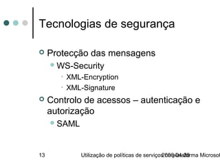 Tecnologias de segurança

    Protecção das mensagens
      WS-Security
        • XML-Encryption
        • XML-Signature
    Controlo de acessos – autenticação e
     autorização
      SAML



13            Utilização de políticas de serviços na plataforma Microsof
                                                2006-04-28
 