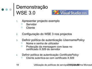 Demonstração
WSE 3.0
1.    Apresentar projecto exemplo
        Servidor
        Cliente

2.    Configuração do WSE 3 nos projectos

3.    Definir política de autenticação UsernamePolicy
        Nome e senha de utilizador
        Protecção da mensagem com base no
         certificado X.509 do servidor

4.    Definir política de autenticação CertificatePolicy
        Cliente autentica-se com certificado X.509

19              Utilização de políticas de serviços na plataforma Microsof
                                                  2006-04-28
 