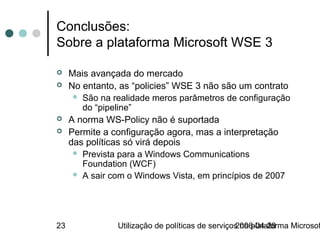 Conclusões:
Sobre a plataforma Microsoft WSE 3

    Mais avançada do mercado
    No entanto, as “policies” WSE 3 não são um contrato
       São na realidade meros parâmetros de configuração
        do “pipeline”
    A norma WS-Policy não é suportada
    Permite a configuração agora, mas a interpretação
     das políticas só virá depois
       Prevista para a Windows Communications
        Foundation (WCF)
       A sair com o Windows Vista, em princípios de 2007




23              Utilização de políticas de serviços na plataforma Microsof
                                                  2006-04-28
 