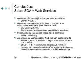 Conclusões:
Sobre SOA + Web Services
    As normas base são já universalmente suportadas
         SOAP, WSDL, ...
    As normas de segurança de base começam a ser
     suportadas pelos principais fornecedores
         WS-Security, SAML
         Ainda existe trabalho de interoperabilidade a realizar
    Importância da integração baseada em contratos
         WSDL, WS-Policy
    A protecção das mensagens XML tem um custo elevado
         Ponderar a utilização de tecnologias alternativas sempre
          que possível
         SSL (HTTPS) + assinaturas digitais XML “simples”
         No entanto, mantendo a visão SOA, a adaptação deve ser
          dinâmica a partir de um contrato: a política do serviço


24                  Utilização de políticas de serviços na plataforma Microsof
                                                      2006-04-28
 