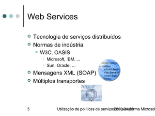 Web Services

   Tecnologia de serviços distribuídos
   Normas de indústria
     W3C,   OASIS
       • Microsoft, IBM, ...
       • Sun, Oracle, ...
   Mensagens XML (SOAP)
   Múltiplos transportes



5              Utilização de políticas de serviços na plataforma Microsof
                                                 2006-04-28
 