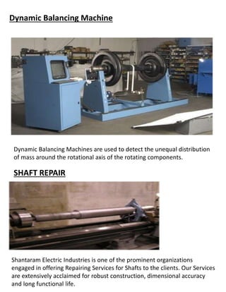 Dynamic Balancing Machine
Dynamic Balancing Machines are used to detect the unequal distribution
of mass around the rotational axis of the rotating components.
SHAFT REPAIR
Shantaram Electric Industries is one of the prominent organizations
engaged in offering Repairing Services for Shafts to the clients. Our Services
are extensively acclaimed for robust construction, dimensional accuracy
and long functional life.
 