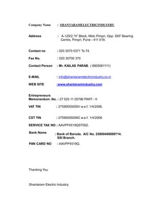 Company Name : SHANTARAMELECTRICINDUSTRY.
Address : A-129/2,”H” Block, Midc Pimpri, Opp. SKF Bearing
Centre, Pimpri, Pune - 411 018.
Contact no : 020 3070 0371 To 74.
Fax No. : 020 30700 370
Contact Person : Mr. KAILAS PARAB. ( 8805061111)
E-MAIL : info@shantaramelectricindustry.co.in
WEB SITE :www.shantaramindustry.com
Entrepreneurs
Memorandum .No. : 27 025 11 05796 PART - II
VAT TIN : 27590055059V w.e.f. 1/4/2006.
CST TIN : 27590055059C w.e.f. 1/4/2006.
SERVICE TAX NO : AAVPP4519QST002.
Bank Name : Bank of Baroda. A/C No. 25800400000714.
SSI Branch.
PAN CARD NO : AAVPP4519Q.
Thanking You
Shantaram Electric Industry.
 