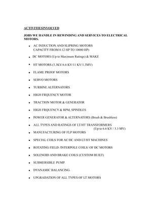 ACTIVITIESINVOLVED
JOBS WE HANDLE IN REWINDING AND SERVICES TO ELECTRICAL
MOTORS.
. AC INDUCTION AND SLIPRING MOTORS
CAPACITY FROM 0.12 HP TO 10000 HP)
.

DC MOTORS (Up to Maximum Ratings) & MAKE
HT MOTORS (3.3KV/6.6 KV/11 KV/1.3MV)
 FLAME PROOF MOTORS
 SERVO MOTORS
 TURBINE ALTERNATORS
 HIGH FRQUENCY MOTOR
 TRACTION MOTOR & GENERATOR
 HIGH FRQUENCY & RPM, SPINDLES
 POWER GENERATOR & ALTERNATORS (Brush & Brushless)
 ALL TYPES AND RATINGS OF LT/HT TRANSFORMERS
(Up to 6.6 KV / 3.3 MV)
MANUFACTURING OF FLP MOTORS
 SPECIAL COILS FOR AC/DC AND LT/HT MACHINES
 ROTATING FIELD /INTERPOLE COILS/ OF DC MOTORS
 SOLENOID AND BRAKE COILS (CUSTOM BUILT)
 SUBMERSIBLE PUMP.
 DYANAMIC BALANCING.
 UPGRADATION OF ALL TYPES OF LT MOTORS
 