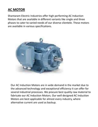 AC MOTOR
Shantaram Electric Industries offer high performing AC Induction
Motors that are available in different variants like single and three
phases to cater to varied needs of our diverse clientele. These motors
are available in various specifications.
Our AC Induction Motors are in wide demand in the market due to
the advanced technology and exceptional efficiency it can offer for
several industrial processes. We procure best quality raw material to
fabricate our AC Induction Motors. Our well designed AC Induction
Motors are best applicable for almost every industry, where
alternative current are used as backup.
 