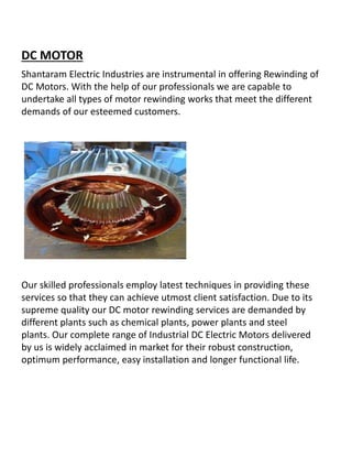 DC MOTOR
Shantaram Electric Industries are instrumental in offering Rewinding of
DC Motors. With the help of our professionals we are capable to
undertake all types of motor rewinding works that meet the different
demands of our esteemed customers.
Our skilled professionals employ latest techniques in providing these
services so that they can achieve utmost client satisfaction. Due to its
supreme quality our DC motor rewinding services are demanded by
different plants such as chemical plants, power plants and steel
plants. Our complete range of Industrial DC Electric Motors delivered
by us is widely acclaimed in market for their robust construction,
optimum performance, easy installation and longer functional life.
 