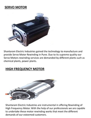SERVO MOTOR
Shantaram Electric Industries gained the technology to manufacture and
provide Servo Motor Rewinding in Pune. Due to its supreme quality our
Servo Motors rewinding services are demanded by different plants such as
chemical plants, power plants.
HIGH FREQUENCY MOTOR
Shantaram Electric Industries are instrumental in offering Rewinding of
High Frequency Motor. With the help of our professionals we are capable
to undertake these motor rewinding works that meet the different
demands of our esteemed customers.
 