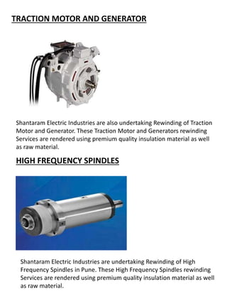 TRACTION MOTOR AND GENERATOR
Shantaram Electric Industries are also undertaking Rewinding of Traction
Motor and Generator. These Traction Motor and Generators rewinding
Services are rendered using premium quality insulation material as well
as raw material.
HIGH FREQUENCY SPINDLES
Shantaram Electric Industries are undertaking Rewinding of High
Frequency Spindles in Pune. These High Frequency Spindles rewinding
Services are rendered using premium quality insulation material as well
as raw material.
 