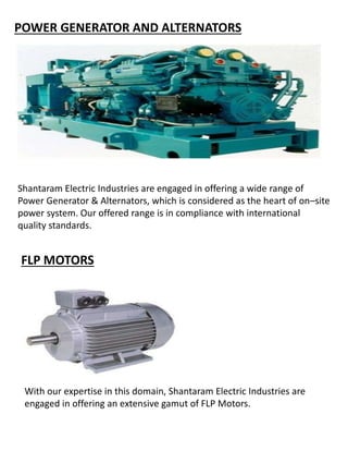 POWER GENERATOR AND ALTERNATORS
Shantaram Electric Industries are engaged in offering a wide range of
Power Generator & Alternators, which is considered as the heart of on–site
power system. Our offered range is in compliance with international
quality standards.
FLP MOTORS
With our expertise in this domain, Shantaram Electric Industries are
engaged in offering an extensive gamut of FLP Motors.
 