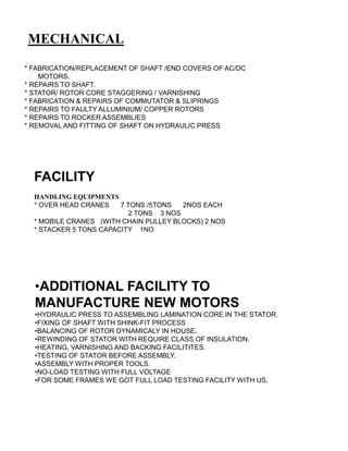 MECHANICAL
•ADDITIONAL FACILITY TO
MANUFACTURE NEW MOTORS
•HYDRAULIC PRESS TO ASSEMBLING LAMINATION CORE IN THE STATOR.
•FIXING OF SHAFT WITH SHINK-FIT PROCESS
•BALANCING OF ROTOR DYNAMICALY IN HOUSE.
•REWINDING OF STATOR WITH REQUIRE CLASS OF INSULATION.
•HEATING, VARNISHING AND BACKING FACILITITES.
•TESTING OF STATOR BEFORE ASSEMBLY.
•ASSEMBLY WITH PROPER TOOLS.
•NO-LOAD TESTING WITH FULL VOLTAGE
•FOR SOME FRAMES WE GOT FULL LOAD TESTING FACILITY WITH US.
* FABRICATION/REPLACEMENT OF SHAFT /END COVERS OF AC/DC
MOTORS.
* REPAIRS TO SHAFT.
* STATOR/ ROTOR CORE STAGGERING / VARNISHING
* FABRICATION & REPAIRS OF COMMUTATOR & SLIPRINGS
* REPAIRS TO FAULTY ALLUMINIUM/ COPPER ROTORS
* REPAIRS TO ROCKER ASSEMBLIES
* REMOVAL AND FITTING OF SHAFT ON HYDRAULIC PRESS
FACILITY
HANDLING EQUIPMENTS
* OVER HEAD CRANES 7 TONS /5TONS 2NOS EACH
2 TONS 3 NOS
* MOBILE CRANES (WITH CHAIN PULLEY BLOCKS) 2 NOS
* STACKER 5 TONS CAPACITY 1NO
 