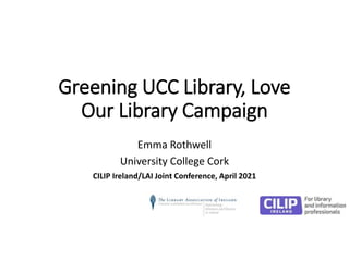 Greening UCC Library, Love
Our Library Campaign
Emma Rothwell
University College Cork
CILIP Ireland/LAI Joint Conference, April 2021
 