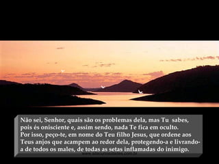 Não sei, Senhor, quais são os problemas dela, mas Tu  sabes, pois és onisciente e, assim sendo, nada Te fica em oculto.  Por isso, peço-te, em nome do Teu filho Jesus, que ordene aos Teus anjos que acampem ao redor dela, protegendo-a e livrando-a de todos os males, de todas as setas inflamadas do inimigo. www.sitecuriosidades.com.br 