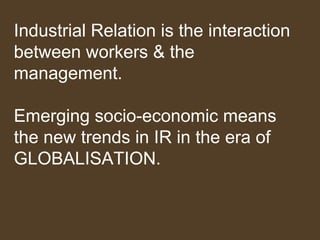 Industrial Relation is the interaction
between workers & the
management.
Emerging socio-economic means
the new trends in IR in the era of
GLOBALISATION.