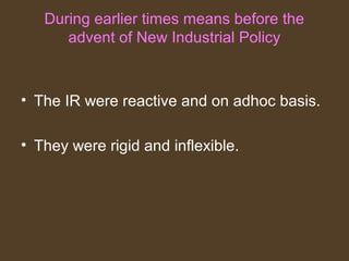 During earlier times means before the
advent of New Industrial Policy
• The IR were reactive and on adhoc basis.
• They were rigid and inflexible.
