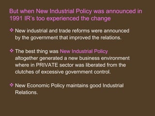 But when New Industrial Policy was announced in
1991 IR’s too experienced the change
New industrial and trade reforms were announced
by the government that improved the relations.
The best thing was New Industrial Policy
altogether generated a new business environment
where in PRIVATE sector was liberated from the
clutches of excessive government control.
New Economic Policy maintains good Industrial
Relations.