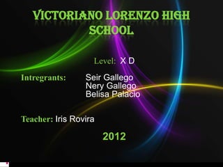 VICTORIANO LORENZO HIGH
           SCHOOL

                   Level: X D
Intregrants:     Seir Gallego
                 Nery Gallego
                 Belisa Palacio

Teacher: Iris Rovira

                       2012
 