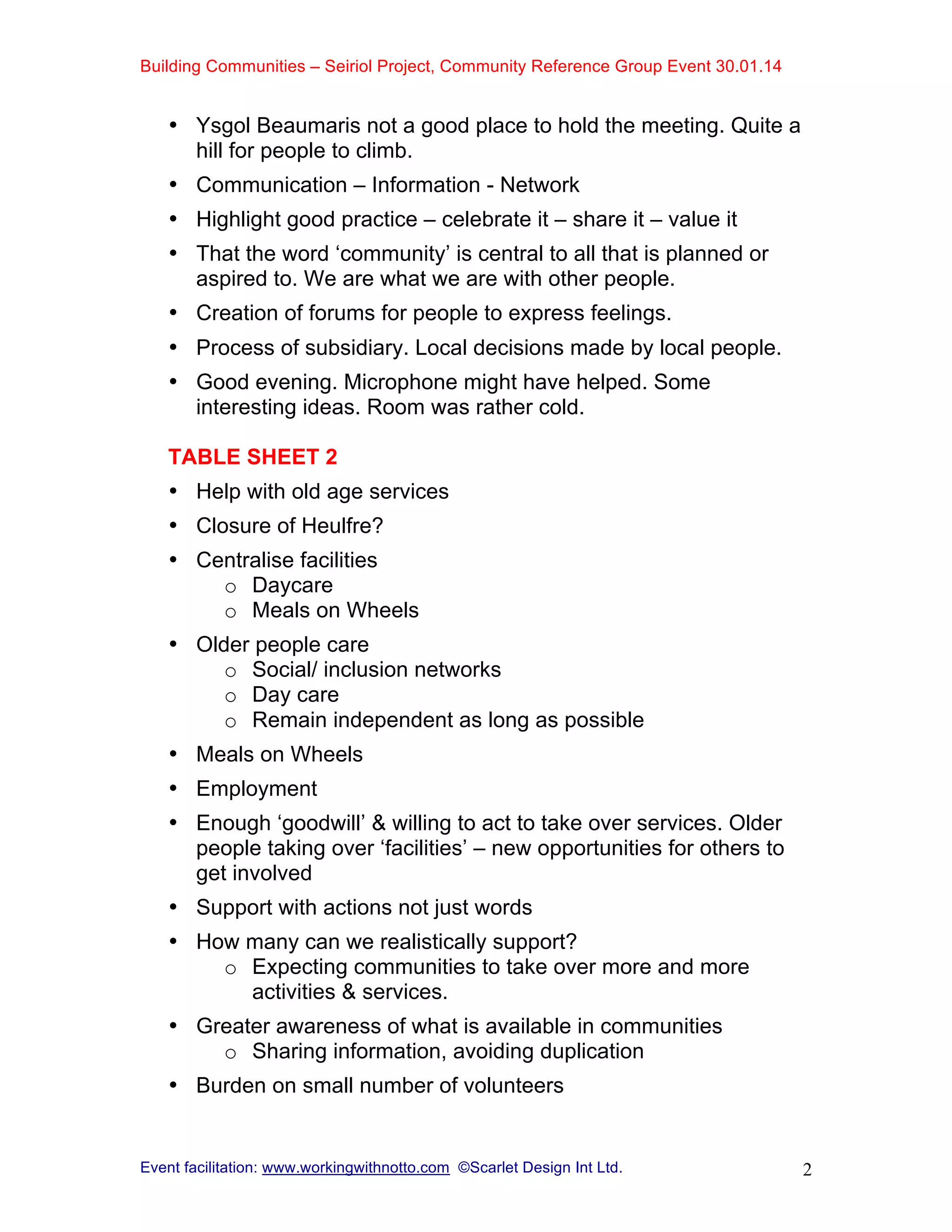 Building Communities – Seiriol Project, Community Reference Group Event 30.01.14
Event facilitation: www.workingwithnotto.com ©Scarlet Design Int Ltd. 2
• Ysgol Beaumaris not a good place to hold the meeting. Quite a
hill for people to climb.
• Communication – Information - Network
• Highlight good practice – celebrate it – share it – value it
• That the word ‘community’ is central to all that is planned or
aspired to. We are what we are with other people.
• Creation of forums for people to express feelings.
• Process of subsidiary. Local decisions made by local people.
• Good evening. Microphone might have helped. Some
interesting ideas. Room was rather cold.
TABLE SHEET 2
• Help with old age services
• Closure of Heulfre?
• Centralise facilities
o Daycare
o Meals on Wheels
• Older people care
o Social/ inclusion networks
o Day care
o Remain independent as long as possible
• Meals on Wheels
• Employment
• Enough ‘goodwill’ & willing to act to take over services. Older
people taking over ‘facilities’ – new opportunities for others to
get involved
• Support with actions not just words
• How many can we realistically support?
o Expecting communities to take over more and more
activities & services.
• Greater awareness of what is available in communities
o Sharing information, avoiding duplication
• Burden on small number of volunteers
 