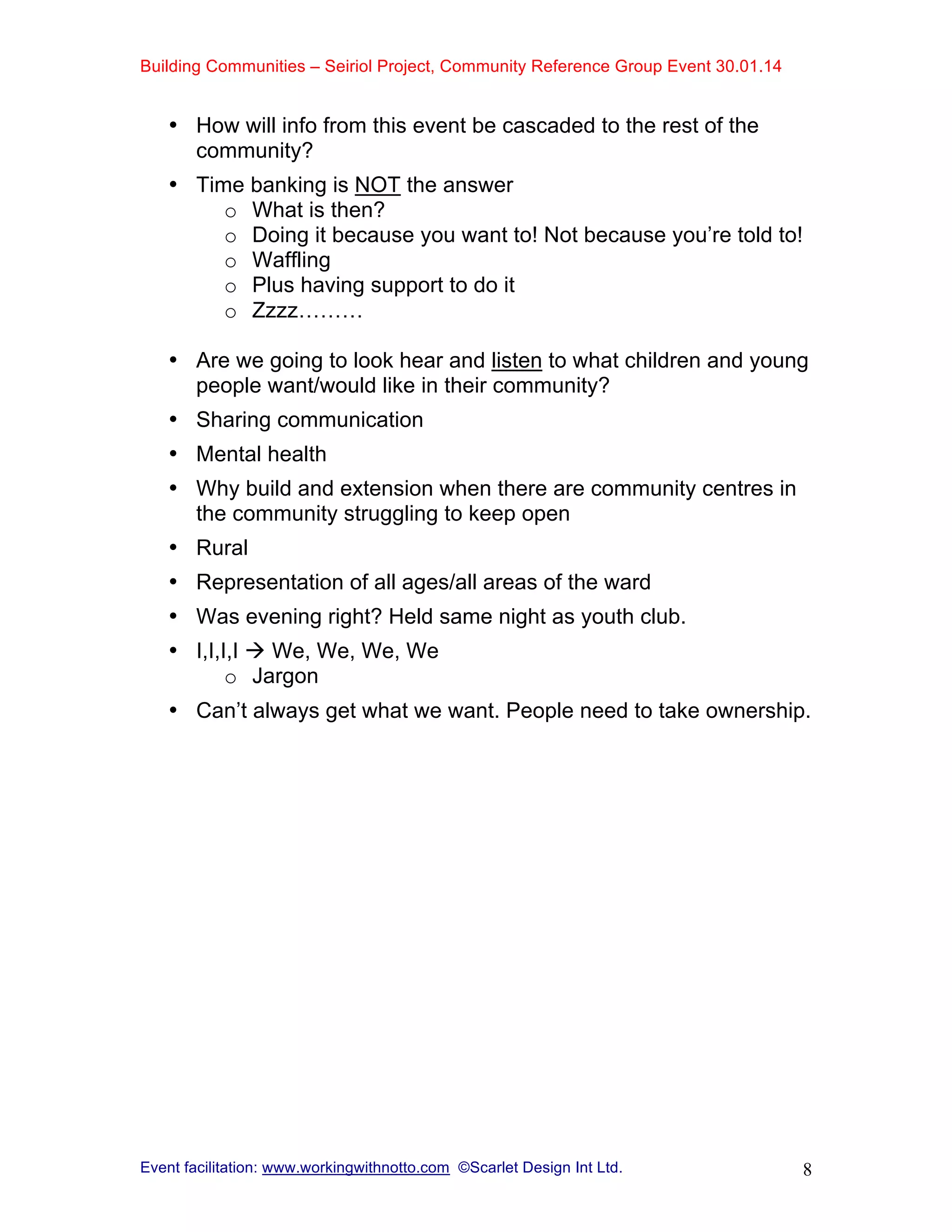 Building Communities – Seiriol Project, Community Reference Group Event 30.01.14
Event facilitation: www.workingwithnotto.com ©Scarlet Design Int Ltd. 8
• How will info from this event be cascaded to the rest of the
community?
• Time banking is NOT the answer
o What is then?
o Doing it because you want to! Not because you’re told to!
o Waffling
o Plus having support to do it
o Zzzz………
• Are we going to look hear and listen to what children and young
people want/would like in their community?
• Sharing communication
• Mental health
• Why build and extension when there are community centres in
the community struggling to keep open
• Rural
• Representation of all ages/all areas of the ward
• Was evening right? Held same night as youth club.
• I,I,I,I  We, We, We, We
o Jargon
• Can’t always get what we want. People need to take ownership.
 