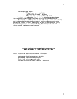3
* Según la estructura clásica:
C. Cognitivas se refieren a la “táctica”
C. Coordinativas se refieren a la “técnica”
C. Condicionales se refieren a la “condición física”
* Se deben crear Situaciones de Entrenamientos Simuladoras Preferenciales
(hacia una determinada capacidad) mediante la interacción de todas las estructuras).
* Se han de fijar unas determinadas condiciones de trabajo que aseguren una acción
diferenciada sobre algún sistema funcional orgánico (sustrato condicional). Concretar el
tipo de tareas motrices por realizar, que potencien las capacidades coordinativas soporte
de la técnica específica del deportista (coordinativo). Proponer información relevante que
hay que procesar (implicar estructuras cognitivas)
CONFIGURACION DE LOS SISTEMAS DE ENTRENAMIENTO
PARA MEJORAR LAS CAPACIDADES COGNITIVAS
Diseñar situaciones de aprendizaje/entrenamiento que permitan:
* Identificación de estímulos del entorno y propios.
* Desarrollo de los procesos de programación.
* Desarrollo de las estrategias de decisión.
* Afirmación de conductas de auto-evaluación y auto-control.
 