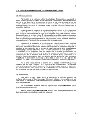6
1. EL CONCEPTO DE PLANIFICACION EN LOS DEPORTES DE EQUIPO
1.1. Definicion y concepto
Planificación es la propuesta teórica constituida por la descripción, organización y
diseño, de todos y cada uno de los acontecimientos del Entrenamiento, en una determinada
fase de la vida deportiva de un deportista, así como de los mecanismos de control que
permitan modificar esos acontecimientos a fin de obtener un, cada vez más ajustado, proceso
de entrenamiento, para que su destinatario pueda lograr los resultados deseados en la
competición deportiva.
En los deportes de equipo no es necesario un excelso momento de forma para rendir
en competición. Por ese motivo la planificación de estos deportes no se centra exclusivamente
en la adquisición del óptimo estado de forma, y en mantenerlo, sino que lo hace en la persona
del deportista y en su continua mejora. El objetivo es lograr cambios adaptativos constantes
que sean optimizadores cualificados de los diferentes sistemas que configuran, en todos los
aspectos, al ser humano. La manifestación de esa optimización será la mejora del rendimiento
en competición, si la Planificación fue construida en los términos precisos.
Este cambio de perspectiva es fundamental para hacer una planificación específica
para los deportes de equipo, ya que no se trata por tanto, como sucede en los deportes
individuales, de construirla solo con el criterio subjetivo de como ve el deporte quien realiza la
propuesta, el entrenador sino, por el contrario, el hacerlo atendiendo a las necesidades de
optimización que presenta el deportista frente a su propia concepción del juego competitivo.
El entrenador con su experiencia hace una previsión de los posibles acontecimientos del
entrenamiento que, presumiblemente, van a optimizar los sistemas que el estima puedan ser
necesarios para que el deportista rinda, pero es en el posterior diseño, ya expuesto en la
definición, cuando el entrenador dará una solución efectiva y ajustada a las verdaderas
necesidades de optimización aparecidas en cada etapa y fase de la vida deportiva del
deportista, una vez que el individuo ha vivido situaciones competitivas específicas y frecuentes.
Por lo tanto, no se planifica de acuerdo con un modelo predeterminado, por muy
completo que se haya construido, sino organizando los acontecimientos del posterior
entrenamiento de manera que el individuo optimice continuamente sus sistemas en la dirección
que marcará él mismo como consecuencia de las dificultades que encuentre en la práctica de
una especialidad deportiva, y la evolución de su propia optimización.
1.2. Caracteristicas
Será única, es decir, deberá lograr la optimización de todos los sistemas que
configuran a la persona del deportista, ya que éste es una estructura hipercompleja en la que
cada sistema se interrelaciona necesariamente con todos los demás y, de esta interacción, se
desarrolla la capacidad.
Por lo que respecta al deporte practicado, la planificación deberá se Específica, propia
de la especialización en cuestión.
Además tendrá que ser Personalizada, ajustada a las necesidades específicas del
deportista en cada momento de su relación con el deporte.
 