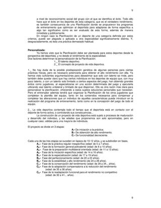 9
a nivel de reconocimiento social del grupo con el que se identifica el éxito. Todo ello
hace que el éxito en los deportes de esta categoría, que es el verdadero rendimiento,
es también consecuencia de una Planificación donde se propusieron los programas
de entrenamiento que optimizan al deportista para adaptarse de forma específica a
algo tan significativo como es ser evaluado de esta forma, además de manera
inmediata y públicamente.
En ningún caso la Planificación de un deporte de una categoría definida por estos
criterios, puede ser plagiada o aplicada a otra especialidad significativamente distinta. Y,
desgraciadamente, es ésta una práctica demasiado habitual.
Personalizada:
Ya hemos visto que la Planificación debe ser planteada para estos deportes desde la
perspectiva del deportista, y no desde el rendimiento de la especialidad.
Dos factores determinan la personalización de la Planificación:
1._ El talento deportivo.
2._ El concepto de proyecto de vida deportiva.
1._ No hay duda de la posible predisposición genética de algunas personas para ciertas
prácticas físicas, pero es necesario potenciarla para obtener el alto rendimiento con ella. Ya
hemos visto suficientes argumentaciones para desestimar que solo con talento se rinde, pero
también debe quedar claro que hay ciertos individuos en los deportes de equipo que, con muy
poco talento, o con un talento solo limitado a ciertos aspectos del juego, han obtenido grandes
éxitos como jugadores, al especializarse en una acción determinada del juego y ejecutarla
utilizando ese talento unilateral y limitado de que disponían. Ello es otra razón más clara para
personalizar la planificación, ofreciendo a estos sujetos soluciones personales que necesitan.
Pero el entrenador además tendrá que organizar la Planificación de los otros jugadores que
completan la plantilla del equipo, tanto en los contenidos necesarios para compensar y
completar las alteraciones que un individuo de aquellas características puede introducir en la
realización del programa de entrenamiento, tanto como en la concepción del juego de todo el
equipo.
2._ La vida deportiva contempla todo el tiempo que el deportista está en contacto con el
deporte de forma activa, o controlando sus consecuencias...
La construcción de un proyecto de vida deportiva está sujeto a procesos de maduración
y desarrollo del individuo, y las edades que proponemos son solo aproximadas, pero en
cualquier caso, válidas para una mayoría de individuos.
El proyecto se divide en 3 etapas:
A.- De iniciación a la práctica.
B.- De obtención de alto rendimiento.
C.- De funcionalidad decreciente.
Cada una de las tres etapas se suceden en lapsos de 10-12 años, y se subdividen en fases.
A1.- Fase de la práctica regular inespecífica (edad: de 5 a 7 años).
A2.- Fase de la formación general polivalente (edad: de 8 a 10 años).
A3.- Fase de la preparación multilateral orientada (edad: de 11 a 13 años).
A4.- Fase de la iniciación específica (edad: de 14 a 16 años).
B1.- Fase de la especialización (edad: de 17 a 19 años).
B2.- Fase del perfeccionamiento (edad: de 20 a 23 años).
B3.- Fase de la estabilidad y alto rendimiento (de 24 a 28 años).
C1.- Fase de la conservación del rendimiento (edad: de 29 a 34... años).
C2.- Fase de la adaptación compensatoria a la reducción del rendimiento
(edad: de 35 a 38 años).
C3.- Fase de la readaptación funcional para el rendimiento no competitivo
(edad: de 30 a 41... años).
 
