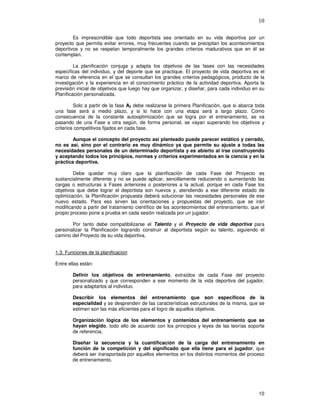 10
Es imprescindible que todo deportista sea orientado en su vida deportiva por un
proyecto que permita evitar errores, muy frecuentes cuando se precipitan los acontecimientos
deportivos y no se respetan temporalmente los grandes criterios madurativos que en él se
contemplan.
La planificación conjuga y adapta los objetivos de las fases con las necesidades
específicas del individuo, y del deporte que se practique. El proyecto de vida deportiva es el
marco de referencia en el que se consultan los grandes criterios pedagógicos, producto de la
investigación y la experiencia en el conocimiento práctico de la actividad deportiva. Aporta la
previsión inicial de objetivos que luego hay que organizar, y diseñar, para cada individuo en su
Planificación personalizada.
Solo a partir de la fase A3 debe realizarse la primera Planificación, que si abarca toda
una fase será a medio plazo, y si lo hace con una etapa será a largo plazo. Como
consecuencia de la constante autooptimización que se logra por el entrenamiento, se va
pasando de una Fase a otra según, de forma personal, se vayan superando los objetivos y
criterios competitivos fijados en cada fase.
Aunque el concepto del proyecto así planteado puede parecer estático y cerrado,
no es así, sino por el contrario es muy dinámico ya que permite su ajuste a todas las
necesidades personales de un determinado deportista y es abierto al irse construyendo
y aceptando todos los principios, normas y criterios experimentados en la ciencia y en la
práctica deportiva.
Debe quedar muy claro que la planificación de cada Fase del Proyecto es
sustancialmente diferente y no se puede aplicar, sencillamente reduciendo o aumentando las
cargas o estructuras a Fases anteriores o posteriores a la actual, porque en cada Fase los
objetivos que debe lograr el deportista son nuevos y, atendiendo a ese diferente estado de
optimización, la Planificación propuesta deberá solucionar las necesidades personales de ese
nuevo estado. Para eso sirven las orientaciones y propuestas del proyecto, que se irán
modificando a partir del tratamiento científico de los acontecimientos del entrenamiento, que el
propio proceso pone a prueba en cada sesión realizada por un jugador.
Por tanto debe compatibilizarse el Talento y el Proyecto de vida deportiva para
personalizar la Planificación logrando construir al deportista según su talento, siguiendo el
camino del Proyecto de su vida deportiva.
1.3. Funciones de la planificacion
Entre ellas están:
Definir los objetivos de entrenamiento, extraídos de cada Fase del proyecto
personalizado y que corresponden a ese momento de la vida deportiva del jugador,
para adaptarlos al individuo.
Describir los elementos del entrenamiento que son específicos de la
especialidad y se desprenden de las características estructurales de la misma, que se
estimen son las más eficientes para el logro de aquellos objetivos.
Organización lógica de los elementos y contenidos del entrenamiento que se
hayan elegido, todo ello de acuerdo con los principios y leyes de las teorías soporte
de referencia.
Diseñar la secuencia y la cuantificación de la carga del entrenamiento en
función de la competición y del significado que ella tiene para el jugador, que
deberá ser transportada por aquellos elementos en los distintos momentos del proceso
de entrenamiento.
 