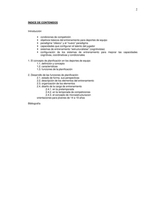 ÍNDICE DE CONTENIDOS
Introducción
• condiciones de competición
• objetivos básicos del entrenamiento para deportes de equipo
• paradigma “clásico” y el “nuevo” paradigma
• capacidades que configuran el talento del jugador
• sistemas de entrenamiento “estructuralistas” (cognitivistas)
• configuración de los sistemas de entrenamiento para mejorar las capacidades
cognitivas, coordinativas y condicionales
1. El concepto de planificación en los deportes de equipo
1.1. definición y concepto
1.2. características
1.3. funciones de la planificación
2. Desarrollo de las funciones de planificación
2.1. estado de forma. sus perspectivas
2.2. descripción de los elementos del entrenamiento
2.3. organización de los elementos
2.4. diseño de la carga de entrenamiento
2.4.1. en la pretemporada
2.4.2. en la temporada de competiciones
2.4.3. el concepto de microestructuracion
orientaciones para jóvenes de 14 a 19 años
Bibliografía
 