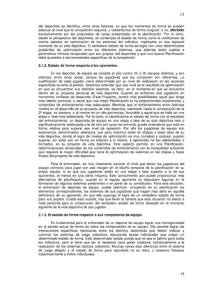 13
del deportista se identifica, entre otros factores, en que los momentos de forma se pueden
adecuar al nivel que la competición requiere, y redistribuirse de forma irregular, o no, afectado
exclusivamente por las propuestas de carga presentadas en la planificación. Por lo tanto,
desde la perspectiva del deportista, se contempla el estado de forma como la confluencia de
ciertos estados de optimización de los sistemas del individuo, implicados en ese especial
momento de su vida deportiva. El verdadero estado de forma se logra con unos determinados
gradientes de optimización entre los diferentes sistemas, que además están sujetos a
parámetros rítmicos temporales que son propios del deportista y que una buena Planificación
debe ajustarlos a las necesidades específicas de la competición.
2.1.2. Estado de forma respecto a los oponentes.
En los deportes de equipo se compite al año contra 25 ó 30 equipos distintos, y son
distintos, entre otras cosas, porque los jugadores que los componen son diferentes. La
cualificación de cada jugador viene determinada por su nivel de realización en las acciones
específicas durante el partido. Debemos entender que ese nivel es el resultado de optimización
en que se encuentren sus distintos sistemas, es decir, en el momento en que se encuentre
dentro de su proyecto personal de vida deportiva. Cuando se enfrentan dos jugadores en
momentos similares de desarrollo (Fase-Proyecto), tendrá más posibilidades aquel que tenga
más talento personal, o aquel que una mejor Planificación le ha proporcionado experiencias y
contenidos de entrenamiento más adecuados. Mientras que el enfrentamiento entre distintos
niveles en el desarrollo de su proyecto de vida deportiva, sobretodo hasta la consecución de la
2ª etapa, es siempre, o al menos en un alto porcentaje, favorable a aquel que se halla en una
etapa o fase más adelantada. Por lo tanto, si identificamos el estado de forma con el resultado
del enfrentamiento, un deportista de equipo en una etapa o fase de su vida deportiva neta o
significativamente adelantada a la de otro con quien se enfrenta, puede entenderse que está en
forma relativa para superar ese nivel de oposición. Por ello los jugadores de equipo con
experiencia, denominados veteranos, que para nosotros están en etapas y fases altas de su
vida deportiva, donde el logro de niveles de optimización es muy complejo y costoso, pueden
superar, sin estar aún en forma en relación a sí mismo, a oponentes no tan adelantados o
formados, en su proyecto de vida deportiva. Este aspecto permite, en una Planificación,
determinaciones temporales de los contenidos de entrenamiento con la tranquilidad suficiente
que requiere la mayor dificultad que tiene la optimización de sistemas en las etapas y fases
finales del proyecto de vida deportiva.
Para el entrenador, es muy importante conocer el nivel que tienen los jugadores del
equipo contrario para jugar con ese margen en el diseño temporal de la planificación de su
propio equipo, si es que sus jugadores están en una etapa o fase superior a la de sus
oponentes, al menos en una cierta mayoría. Este conocimiento aún puede proporcionar más
alternativas de planificación, cuando en el equipo oponente se descubren lagunas en la
formación de algunos sistemas preferentes o en parte de su constitución. Para esta situación,
el entrenador de deportes de equipo, puede optimizar, incluyendo en su planificación los
elementos correspondientes, los sistemas de sus jugadores que hagan más daño en aquella
deficiencia de su oponente, sin que ello suponga el logro de un verdadero estado de forma
para sus pupilos. Cuado esto suceda, hay que tener la certeza que esta situación no afecta a
nivel personal para la consecución del verdadero estado de forma deseado en el momento
siguiente de la vida deportiva de ese jugador.
2.1.3. El estado de forma respecto a sus compañeros de equipo.
Es fundamental para el entrenador de un deporte de equipo lograr una homogeneidad
en el estado actual de forma de todos los componentes de su equipo. Ello permite lograr las
interacciones específicas necesarias entre los distintos deportistas que deben realizar y
culminar los sistemas de juego colectivos, ejecutando tareas individuales que exigen un
determinado estado de forma. Este determinado estado puede que no sea el óptimo para todos
los individuos, pero sí tiene que ser el necesario para poder colaborar individualmente a la
realización de los sistemas tácticos colectivos. Muchas veces esta diferencia entre el sistema
de juego elegido y el estado de forma para ejecutarlo no es clara, y ocasiona fracasos
colectivos frente a éxitos individuales.
 
