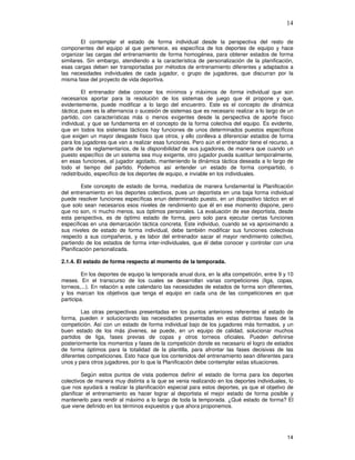 14
El contemplar el estado de forma individual desde la perspectiva del resto de
componentes del equipo al que pertenece, es específica de los deportes de equipo y hace
organizar las cargas del entrenamiento de forma homogénea, para obtener estados de forma
similares. Sin embargo, atendiendo a la característica de personalización de la planificación,
esas cargas deben ser transportadas por métodos de entrenamiento diferentes y adaptados a
las necesidades individuales de cada jugador, o grupo de jugadores, que discurran por la
misma fase del proyecto de vida deportiva.
El entrenador debe conocer los mínimos y máximos de forma individual que son
necesarios aportar para la resolución de los sistemas de juego que él propone y que,
evidentemente, puede modificar a lo largo del encuentro. Este es el concepto de dinámica
táctica; pues es la alternancia o sucesión de sistemas que es necesario realizar a lo largo de un
partido, con características más o menos exigentes desde la perspectiva de aporte físico
individual, y que se fundamenta en el concepto de la forma colectiva del equipo. Es evidente,
que en todos los sistemas tácticos hay funciones de unos determinados puestos específicos
que exigen un mayor desgaste físico que otros, y ello conlleva a diferenciar estados de forma
para los jugadores que van a realizar esas funciones. Pero aún el entrenador tiene el recurso, a
parte de los reglamentarios, de la disponibilidad de sus jugadores, de manera que cuando un
puesto específico de un sistema sea muy exigente, otro jugador pueda sustituir temporalmente,
en esas funciones, al jugador agotado, manteniendo la dinámica táctica deseada a lo largo de
todo el tiempo del partido. Podemos así entender un estado de forma compartido, o
redistribuido, específico de los deportes de equipo, e inviable en los individuales.
Este concepto de estado de forma, mediatiza de manera fundamental la Planificación
del entrenamiento en los deportes colectivos, pues un deportista en una baja forma individual
puede resolver funciones específicas enun determinado puesto, en un dispositivo táctico en el
que solo sean necesarios esos niveles de rendimiento que él en ese momento dispone, pero
que no son, ni mucho menos, sus óptimos personales. La evaluación de ese deportista, desde
esta perspectiva, es de óptimo estado de forma, pero solo para ejecutar ciertas funciones
específicas en una demarcación táctica concreta. Este individuo, cuando se va aproximando a
sus niveles de estado de forma individual, debe también modificar sus funciones colectivas
respecto a sus compañeros, y es labor del entrenador sacar el mayor rendimiento colectivo,
partiendo de los estados de forma inter-individuales, que él debe conocer y controlar con una
Planificación personalizada.
2.1.4. El estado de forma respecto al momento de la temporada.
En los deportes de equipo la temporada anual dura, en la alta competición, entre 9 y 10
meses. En el transcurso de los cuales se desarrollan varias competiciones (liga, copas,
torneos,...). En relación a este calendario las necesidades de estados de forma son diferentes,
y los marcan los objetivos que tenga el equipo en cada una de las competiciones en que
participa.
Las otras perspectivas presentadas en los puntos anteriores referentes al estado de
forma, pueden ir solucionando las necesidades presentadas en estas distintas fases de la
competición. Así con un estado de forma individual bajo de los jugadores más formados, y un
buen estado de los más jóvenes, se puede, en un equipo de calidad, solucionar muchos
partidos de liga, fases previas de copas y otros torneos oficiales. Pueden definirse
posteriormente los momentos y fases de la competición donde es necesario el logro de estados
de forma óptimos para la totalidad de la plantilla, para afrontar las fases decisivas de las
diferentes competiciones. Esto hace que los contenidos del entrenamiento sean diferentes para
unos y para otros jugadores, por lo que la Planificación debe contemplar estas situaciones.
Según estos puntos de vista podemos definir el estado de forma para los deportes
colectivos de manera muy distinta a la que se venia realizando en los deportes individuales, lo
que nos ayudará a realizar la planificación especial para estos deportes, ya que el objetivo de
planificar el entrenamiento es hacer lograr al deportista el mejor estado de forma posible y
mantenerlo para rendir al máximo a lo largo de toda la temporada. ¿Qué estado de forma? El
que viene definido en los términos expuestos y que ahora proponemos.
 