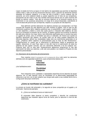 15
Lograr el estado de forma es lograr el nivel óptimo de capacidades que permitan al deportista
realizar todas y cada una de las actuaciones técnicas, tomar y ejecutar las decisiones tácticas
deseadas de cualquier categoría, a lo largo de todo el partido y contra cualquier tipo de
oponente, así como colaborar desde su puesto específico con el resto de sus compañeros,
participando de ese modo en las más variadas estructuras tácticas que en cada momento del
partido se estimen realizar. Todo ello sin provocar deterioro en la evolución positiva de su
rendimiento en las sucesivas actuaciones a lo largo de la actual temporada y atendiendo al
nivel de desarrollo personal que corresponda, respecto a su proyecto de vida deportiva.
Esta definición permite seleccionar los objetivos precisos que correspondan a la Fase
concreta del Proyecto de vida deportiva que esté viviendo el jugador. Para la fase de alto
rendimiento podemos definir objetivos genéricos que, al presentarlos a cada jugador, tendrán
un valo específico y relativo a como ese sujeto asume e interpreta tales objetivos, de esta
forma se aumentará la precisión de los mismos. El objetivo genérico de aumentar la potencia
del salto para obtener una mayor altura, tiene diferentes significados para un portero que para
un jugador de campo, para un rematador que para un colocador, de manera que cuando se
identifica claramente ese objetivo, es cuando cada uno de estos puestos específicos de
diferentes deportes, definen sus necesidades reales ante sus rendimientos personales en el
juego. ¿Podemos definir objetivos no personalizados para la Fase de Alto Rendimiento?.
Categóricamente no, puesto que si observamos la planificación desde la perspectiva del
jugador, deberemos, en esta Fase. lograr el más alto nivel en la optimización de todos los
sistemas de ese jugador concreto, que son claramente diferentes a los de cualquier otro.
Podemos decir que en esta fase, necesariamente deberemos proponernos la más alta
optimización de todos sus sistemas, y ello solo será posible si se respetó el Proyecto de vida
deportiva personalizado.
2.2. Descripcion de los elementos del entrenamiento
Para nosotros & % solo serán los elementos
definidos como de capacidad condicional, cuyos componentes básicos son:
Fuerza
Velocidad
Resistencia
y los facilitadores serán:
Flexibilidad
Relajación
Para integrarlos como cualidades o capacidades específicas de los deportes de equipo
debemos, por un lado describir como se manifiestan en la determinada especialidad de
referencia y, por otro, ver el valor subjetivo que otorga cada sujeto a esa cualidad dentro de su
configuración del propio rendimiento.
¿Cómo se manifiestan las cualidades?
La primera es función del entrenador y la segunda es tarea compartida por el jugador y el
entrenador. Veamos dos ejemplos:
A.- ¿Cómo se manifiesta la fuerza en balonmano?
El entrenador debe observar el hecho competitivo y describir las condiciones
específicas que necesitan alguna forma de fuerza, para su ejecución a nivel de alto
rendimiento.
 
