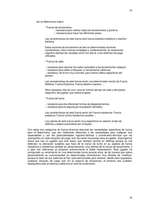 16
Así en Balonmano habrá:
* Fuerza de lanzamiento.
.- necesaria para realizar todos los lanzamientos a portería.
.- necesaria para hacer los diferentes pases.
Las características de esta fuerza será fuerza explosivo-balística o reactivo-
balística.
Estas acciones de lanzamiento se dan en determinadas acciones
coordinativas, más o menos complejas y, evidentemente, en situaciones
cognitivo-tácticas tan variadas como rico sea el, o los sistemas de juego
utilizados.
* Fuerza de salto.
.- necesaria para ejecutar los saltos asociados a los lanzamientos (ataque).
.- necesaria para saltar a bloquear un lanzamiento (defensa).
.- necesaria, de forma muy concreta, para ciertos saltos específicos del
portero.
Las características de esta fuerza serán una determinada mezcla de Fuerza
Relativa, Fuerza Explosiva, Fuerza elástico-reactiva, ...
Será necesaria más de una u otra en función del tipo de salto y del puesto
específico del jugador que realice el gesto.
* Fuerza de lucha.
.- necesaria para las diferentes formas de desplazamientos.
.- necesaria para la disputa por la posesión del balón.
Las características de esta fuerza serán de Fuerza resistencia, Fuerza
explosiva, Fuerza contra resistencia variable,...
Los valores de esta fuerza serán muy específicos en relación al tipo de
defensa y ataque practicados por el equipo.
Con estas tres categorías de fuerza tenemos descritas las necesidades específicas de fuerza
para el Balonmano, que son totalmente diferentes a las necesidades para cualquier otra
especialidad y, por las particularidades cognitivo-tácticas y coordinativo-técnicas que las
acompañan en cada situación de juego real, las hacen exclusivas para el jugador. Supongamos
ahora que hay un jugador que solo ataca, que siempre cambia en defensa porque es mal
defensor; la valoración subjetiva que hace de la fuerza de lucha en su aspecto de fuerza
resistencia y resistencia variable es, personalmente, muy distinta de la fuerza de lanzamiento, y
a esto nos referíamos al proponer anteriormente la doble interpretación. Este jugador ha
configurado su rendimiento en una determinada forma durante años, de tal manera que valora
personalmente su autonecesidad en determinadas dimensiones muy difíciles de modificar,
porque el resto de sus sistemas se han auto-estructurado para resolver, desde esos supuestos,
cualquier situación de juego real. En la mayoría de situaciones, el entrenar esa cualidad,
desequilibra todo el sistema y deteriora el nivel de rendimiento.
 