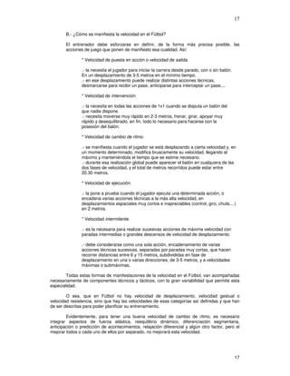 17
B.- ¿Cómo se manifiesta la velocidad en el Fútbol?
El entrenador debe esforzarse en definir, de la forma más precisa posible, las
acciones de juego que ponen de manifiesto esa cualidad. Así:
* Velocidad de puesta en acción o velocidad de salida.
.- la necesita el jugador para iniciar la carrera desde parado, con o sin balón.
En un desplazamiento de 3-5 metros en el mínimo tiempo.
.- en ese desplazamiento puede realizar distintas acciones técnicas,
desmarcarse para recibir un pase, anticiparse para interceptar un pase,...
* Velocidad de intervención.
.- la necesita en todas las acciones de 1x1 cuando se disputa un balón del
que nadie dispone.
.- necesita moverse muy rápido en 2-3 metros, frenar, girar, apoyar muy
rápido y desequilibrado, en fin, todo lo necesario para hacerse con la
posesión del balón.
* Velocidad de cambio de ritmo.
.- se manifiesta cuando el jugador se está desplazando a cierta velocidad y, en
un momento determinado, modifica bruscamente su velocidad, llegando al
máximo y manteniéndola el tiempo que se estime necesario.
.- durante esa realización global puede aparecer el balón en cualquiera de las
dos fases de velocidad, y el total de metros recorridos puede estar entre
20.30 metros.
* Velocidad de ejecución.
.- la pone a prueba cuando el jugador ejecuta una determinada acción, o
encadena varias acciones técnicas a la más alta velocidad, en
desplazamientos espaciales muy cortos e inapreciables (control, giro, chute,...)
en 2 metros.
* Velocidad intermitente.
.- es la necesaria para realizar sucesivas acciones de máxima velocidad con
paradas intermedias o grandes descensos de velocidad de desplazamiento.
.- debe considerarse como una sola acción, encadenamiento de varias
acciones técnicas sucesivas, separadas por paradas muy cortas, que hacen
recorrer distancias entre 6 y 15 metros, subdivididas en fase de
desplazamiento en una o varias direcciones, de 3-5 metros, y a velocidades
máximas o submáximas.
Todas estas formas de manifestaciones de la velocidad en el Fútbol, van acompañadas
necesariamente de componentes técnicos y tácticos, con la gran variabilidad que permite esta
especialidad.
O sea, que en Fútbol no hay velocidad de desplazamiento, velocidad gestual o
velocidad resistencia, sino que hay las velocidades de esas categorías así definidas y que han
de ser descritas para poder planificar su entrenamiento.
Evidentemente, para tener una buena velocidad de cambio de ritmo, es necesario
integrar aspectos de fuerza elástica, reequilibrio dinámico, diferenciación segmentaria,
anticipación o predicción de acontecimientos, relajación diferencial y algún otro factor, pero el
mejorar todos o cada uno de ellos por separado, no mejorará esta velocidad.
 