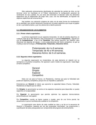 18
Sólo realizando entrenamientos planificados de velocidad de cambio de ritmo, en los
términos como se manifiesta en el Fútbol, obtendremos la configuración personal de
rendimiento de esa cualidad. Es una tarea del entrenador el describir todos los elementos
específicos que se desprenden del juego real y que, una vez identificados, se lograrán los
objetivos específicos del entrenamiento.
Hay también una valoración subjetiva de cada una de estas formas de manifestación
de la velocidad, que vendrá claramente inducida por el puesto específico que ocupe el jugador
en tal o cual sistema táctico, y por los valores de su talento personal.
2.3. ORGANIZACION DE LOS ELEMENTOS
2.3.1. Primer criterio organizativo:
La primera organización es por aspectos temporales. Un año de práctica deportiva, en
cualquier Fase de la vida deportiva, está compuesta por un periodo Preparatorio, seguido por
uno de Competiciones y por el de Transición. Nos parece oportuno, por tradición, para
diferenciar los deportes de equipo, y como preponderancia del hecho competitivo, el que se
modifique esta terminología a Pretemporada, Temporada y Descanso Activo.
Pretemporada: de 4 a 8 semanas.
Temporada: de 40 a 44 semanas.
Descanso Activo: de 3 a 6 semanas.
2.3.2. Segundo criterio organizativo:
La segunda organización es intratemática, de cada elemento en relación con su
semejanza a la práctica competitiva. Así aparecen cuatro niveles de organización, hasta llegar
al hecho competitivo:
General
Dirigido
Especial
Competitivo
Estos son así para la Fuerza y la Resistencia, mientras que para la Velocidad solo
puede ser especial y competitiva, porque sino es imposible su aplicación.
Entendemos por General el criterio que aproxima la capacidad básica (Fuerza, Velocidad,
Resistencia) al deporte que se refiere.
Por Dirigido, la aproximación se centra en los aspectos necesarios para desarrollar un puesto
específico en la especialidad.
Por Especial, la aproximación que permite optimizar los aspectos técnico-tácticos
personificados por ese jugador.
Por Competitivo, cuando se logran superar o igualar, pero de una forma parcial, las
situaciones en que se manifiesta esa cualidad en la competición.
La organización para dentro de cada cualidad es clara y se fija en la secuencia de
General a Competitivo, pasando por las dos propuestas intermedias. Las proporciones y
cuantificación de estos presupuestos son componentes del programa de entrenamiento.
 
