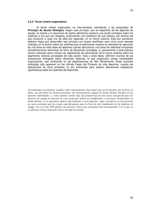 20
2.3.3. Tercer criterio organizativo:
El tercer criterio organizativo es inter-temático, atendiendo a las propuestas de
Principio de Acción Sinérgica. Según este principio, que es específico de los deportes de
equipo, la mezcla y la secuencia de ciertos elementos ocasiona una acción sinérgica sobre los
sistemas a los que van dirigidos, produciendo una exaltación de sus efectos, por encima del
que producirá a cada uno de ellos por separado, en el mismo sistema. Está aún pendiente
elaborar leyes que desarrollen ese principio con bases científicas, pero sirva como ejemplo
sinérgico en la acción sobre los sistemas que al optimizarse mejoran la velocidad de ejecución
de una tarea en esta clase de deportes cuando ejecutamos una tarea de velocidad incluyendo
simultáneamente elementos de toma de decisiones complejas, si, previamente a ésta práctica
hemos realizado cierto número de repeticiones de estimulación de la fuerza reactiva sobre los
segmentos rectores principales de esta acción. Esta y otras leyes, definirán muchas de las
actuaciones sinérgicas sobre diferentes sistemas, lo que ocasionará ciertas necesidades
organizativas, casi constantes en las planificaciones de Alto Rendimiento. Estas acciones
sinérgicas solo aparecen en las últimas Fases del Proyecto de vida deportiva, cuando las
aplicaciones de otros principios no son suficientes para obtener alteraciones adaptativas
significativas sobre los sistemas del deportista.
* &
& 5 & & & %
&
& ,
6 $ "#71 % ( )
&
 