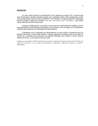 Introducción
En este módulo tratamos la planificación de los deportes de equipo (D.E.), estando bajo
esta denominación aquellos deportes (juegos) que, analizados desde varias perspectivas, tienen
unas características comunes que los identifican. Pero también hay algunos deportes individuales
que las cumplen y pueden ser incluidos , para poder
utilizar estas teorías sobre planificación.
Estamos completamente convencidos que las teorías, fundamentalmente atléticas, que se
han generalizado a otros deportes individuales y, por extensión a los de equipo, son insuficientes e
ineficaces para solventar las necesidades de estos deportes.
Entendemos que la propuesta que desarrollamos en éste módulo es específica para los
Deportes de Equipo, y que puede resultar en algunos aspectos incompleta, pero es la puesta en
marcha de un proyecto para solucionar las grandes dificultades que, desde la ciencia, tiene el
estudio de los D.E., y aún queda mucho por hacer.
! "# $
% &
&
 