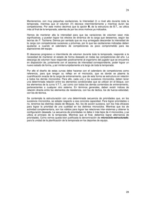 28
Mantenemos, con muy pequeñas oscilaciones, la Intensidad (I) a nivel alto durante toda la
temporada, mientras que el volumen (V) decrece intermitentemente y mientras duren las
competiciones. Por este motivo decimos que la opción B. de la estructura de B.T., se utiliza
más al final de la temporada, además de por los otros motivos ya indicados.
Hemos de mantener alta la intensidad para que las variaciones de volumen sean más
significativas, y puedan lograr los efectos de dinámica de la carga que deseamos, según las
teorías de P. Tschiene. Demos por sentado que es muy arriesgado descender la intensidad de
la carga con competiciones sucesivas y próximas, por lo que las oscilaciones indicadas deben
ajustarse a cuando el calendario de competiciones es poco comprometido para las
aspiraciones del equipo.
El descenso progresivo e intermitente de volumen durante toda la temporada, responde a la
necesidad de mantener el estado de forma deseado en todas las competiciones del año. La
descarga de volumen hace responder positivamente al organismo del jugador que se encuentra
en disposición de, juntamente con el ascenso de intensidad correspondiente, poder lograr un
nuevo estado de forma, y así ininterrumpidamente a lo largo de toda la temporada.
Por ello el diseño de estas curvas debe hacerse con el calendario de competiciones como
referencia, para que tengan su reflejo en el microciclo, que es donde se plasma la
cuantificación exacta de la carga de entrenamiento, que de esta forma se estructura en relación
a todos los demás microciclos. Para ello, cada uno y los sucesivos microciclos, deben tener
una determinada relación entre los elementos condicionales que se utilizan en el bloque, con
los elementos de la curva V.T.T., así como con todos los demás contenidos de entrenamiento,
pertenecientes a cualquier otro sistema. En términos generales, deben existir índices de
relación directa entre los elementos de resistencia, con los de táctica, los de fuerza-velocidad,
con los de técnica.
Se contempla la estructuración con una determinada secuencia de prioridades que, en los
sucesivos microciclos, se adopte respecto a esa concreta capacidad. Para lograr prioridades o
no, tenemos las distintas clases de Bloques. Así, los de acción sucesiva, son los más eficaces
para lograr la prioridad de una cualidad en los distintos microciclos. Mientras que los de
actividad complementaria, son los válidos para lograr las relaciones inter-sistemas y obtener la
configuración deseada. La secuencia de prioridades no debe ir más lejos de 4 microciclos, y se
utiliza al principio de la temporada. Mientras que al final, debemos lograr alternancia de
prioridades. Como vemos queda bien justificada la denominación de microciclo-estructurado,
para la unidad de la planificación de la temporada en los deportes de equipo.
 