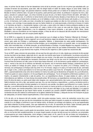 casa, mi primer día de clase no fue tan desastroso como el de la primaria, pues fui con mi prima que estudiaba allí y ya
cursaba el tercero de secundaria, pues bien, ella me dirigió hasta mi salón de clases, llegue un poco tarde, todas ya
ocupaban su respectivo lugar, era gracioso observar a tantas chicas juntas con un lasito en la cabeza de cada una, y yo
llevaba el mismo uniforme claro, me pare en la puerta y pedí permiso para entrar, la profesora ni siquiera me miro y dijo:
pasa y ubícate en cualquier lugar, una chica morenita se puso de pie y me llamo hacia el fondo del salón, allí había un
lugar vacio, me sentía rara, mi uniforme no tenia tirante como el de la primaria, llevaba un lazo blanco en la cabeza y me
sentía ridícula, todas ya había hecho amistad y yo no le hablaba a nadie, a la hora del receso salí al patio y vi a mi mama
y a iris, mi hermana, corrí a ella y se reían, el auxiliar de mi grado que estaba con ella me miro sonriendo y me dijo: toma
tus cosas y ven conmigo, lo que pasaba era que me había metido en un aula equivocada, al terminar el receso mi madre
y mi hermana se fueron, y nuevamente ingrese a otra aula, y para colmo de males la misma profesora estaba en esa
aula, ahora si me miro y me dijo: nuevamente tu?, pasa y ponte al día, pues en esa aula las chicas se veían mas
amigables, hice amigas rápidamente y me fui adaptando a ese nuevo ambiente, y así paso el 2005, Silvia, Geral,
Elizabeth y yina se convirtieron en mis mejores amigas, a fines de año en la clausura del año escolar me mencionaron
como alumna destacada, pero sin ocupar puesto alguno.

En el 2006 fui a segundo de secundaria, olvide mencionar que el colegio se llama “Federico Villarreal de Chiclayo” ,
teníamos un curso llamado “turismo regional” por el cual hacíamos viajes de estudios tres veces por año. Gracias a ello
conocí gran parte de Chiclayo y Lambayeque, geografía, folklore, e idiosincrasia de cada pueblo lambayecano. En
segundo año era casi lo mismo, ya tenía muchas amigas y ya no extrañaba mucho a mi querido Jaén, no me quejaba de
nada, todo marchaba bien, mi familia tranquila, ya acostumbrados a Chiclayo, mi padre llegaba muy seguido a vernos, y
mas o menos en setiembre de ese año mi madre nos dio la grata notica de que estaba embarazada, todos queríamos
que sea un varoncito, ya que éramos tres mujeres. A fines de año viajamos a Jaén a pasar las vacaciones allá.

Ya en el 2007, pase a tercero de secundaria, tal vez ese fue otro gran año en mi vida, desde que comenzó el año escolar
me iba muy bien en las clases, daba todo de mi, ese año me inscribí para hacer mi confirmación, la primera comunión la
hace en Jaén, la profesora de religión de ese colegio era una monja, y fue ella quien nos preparaba para la confirmación
junto con un grupo de catequistas.es necesario mencionar que tengo una tia que vivía en Lambayeque, e iba a pasar
muchos fines de semana con ella, pues no tenía hijos hasta entonces, un fin de semana cuando estaba en Lambayeque,
mas o menos a las seis de la mañana una llamada nos levanto, era mi hermana desde Chiclayo, avisándonos que mi
mama ya estaba en trabajo de parto, peque un salto de la cama, ni siquiera me peine y fui a Chiclayo, estaba muy
nerviosa, de Lambayeque a Chiclayo solo hay entre 10 a 15 minutos. Llegue a mi casa y mi mama esta de pie, caminaba
de un lugar a otro, y decía que todavía no es hora que ella ya sabía a que hora iría al hospital, era el ocho de junio del
2007, y aproximadamente a las ocho de la mañana mi mama nos pidió que la lleváramos al hospital, iris y yo la llevamos,
Yaneli se quedo en casa a esperar a mi tía que llegaría de Lambayeque. Ya en el hospital la enfermeras auxiliaron a mi
madre y la pasaron directamente a sala de partos, iris y yo esperábamos afuera, mi papa estaba en Jaén y solo le
informábamos por teléfono, no hubo tiempo de avisarle antes. Mi hermana y yo esperábamos nerviosas afuera, mi madre
tenía 42 años de edad y su parto pudo haber sido riesgoso, era aproximadamente a las nueve y cuarenta de la mañana.
Salió la doctora nos miro y dijo: que quieren que sea, iris y yo nos miramos y respondimos: ¡¡¡varón¡¡¡ la doctora sonrió y
siguió su camino, alos pocos minutos pasaban a mi mama en una camilla, nos dijeron que la llevaría a un cuarto, íbamos
tras ella, y una enfermera llevaba el bebe, una vez en el cuarto mi mama ya tenía a mi hermanito, sí, era un varoncito, su
rostro tan suave, sus manita pequeñita y todo era tan tierno al poco rato llego mi tía y todo era felicidad. A mi papa le
avisamos horas después de que Aarón había nacido, le pusieron por nombre JOSEPH AARON DELGADO ABAD. En
noviembre de ese año realice la confirmación en la iglesia catedral de Chiclayo, y después de eso me incorpore al grupo
de catequistas, en donde madure espiritualmente, e hice nuevos amigos.

A fin de año, en la clausura del año escolar, recibí otra grata sorpresa, bueno, como de costumbre nunca iba a una
clausura del colegio, así que una de mis compañeras me aviso que había ocupado un puesto en rendimiento académico,
cuando fui a al colegio a confirmar lo que me habían dicho, el director me entrego una diploma, en la cual especificaba
que había obtenido el primer puesto, creo que realmente fue mi año. El nacimiento de Aarón, haber formado parte del
grupo de catequistas y mi diploma del primer puesto, eran suficientes para decir que fue un año dichoso.

Comenzaba el 2008, pase a cuarto grado de secundaria, bueno en este año no paso nada relevante, todo normal, este
año no me fue tan bien académicamente, no ocupe ningún puesto y lo peor de todo es que me conforme, ya comenzaba
a preocuparme por cosas irrelevantes, como amigos y esas cosas, en fin, para fin de año ya todas mis compañeras y
amigas comentaban acerca de las carreras que iban a seguir, la mayoría quería ir a las universidades privadas de
 