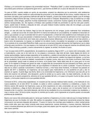 Chiclayo, y mi convicción era ingresar a la universidad nacional : “PedroRuiz Gallo” y a decir verdad esperaba terminar la
secundaria para comenzar a prepararme (gran error.). yasí termine el 2008 con un poco de descuido de mi parte.

Ya para el 2009, cuando estaba en quinto de secundaria, empezó los alborotos por la promoción, solo estábamos
pendiente de eso, estaba metida en cada actividad de promoción y me descuidaba de los cursos, nuestra meta era ir de
excursión a la selva, pues queríamos disfrutar del calor de Tarapoto, y bueno los meses pasaron rápido y por fin de llego
noviembre y llego la fecha del viaje, hicimos el viaje de excursión a Tarapoto, Moyobamba y rioja, la verdad fue un viaje
espectacular, entre amigas, pasamos muchas experiencias nuevas, conocimos muchos lugares de la selva, cataratas,
centros recreacionales, etc. De regreso a Chiclayo solo quedaba el baile de promoción lo cual fue otro gran evento,
bueno, asistió toda mi familia, y después de todo, una gran tristeza invadía nuestras vidas (de mis amigas y yo) pues
llegaba el momento de separarnos.

Bueno, en ese año todo fue tristeza, llego la hora de separarme de mis amigas, pucha realmente hice verdaderas
amigas… y nada así es la vida. En enero del 2010 mi mama me matriculo en una academia, en realidad no tenia bien en
claro a que postular a si que no tomaba bien en serio mi preparación, a mitad del ciclo académico tuve inclinación por las
ciencias medicas. Asi que ose postular a medicina humana. Bueno mi primer examen de admisión lo di en Cajamarca.
Pues mi papa me convenció de venir hasta acá, porque tenia buenas referencias y el el examen era el mas próximo, y
bueno como de esperarse, no ingrese, en realidad no me afecto mucho, mis padres me apoyaban y yo seguí adelante.
Ya no postule en la universidad PedroRuiz Gallo, pues era una semana después del examen de Cajamarca y ya no daba
el tiempo para inscribirme. A si que espere y me matricule en el ciclo 2010-2, para el segundo examen de admisión de la
pedro. Paso el tiempo y postule, y bueno nuevamente no ingrese, la verdad, me frustre un poco.

Y asi me pase todo el 2010, preparándome, de academia en academia, llego el 2011, y un nuevo ciclo comenzaba, volví
a matricularme y esta vez si dio todo de mi, me prepara a conciencia, deje todo de lado, hasta dejaba de dormir en
ciertas oportunidades, logre puntajes esperados en la academia, y estaba convencida de que ingresaría, el examen mas
próximo era el de Cajamarca, asi que me inscribí y viaje a dar dicho examen, estaba muy segura de ingresar, y a la hora
de los resultados me di contra la realidad, nuevamente no ingrese, pucha, esta vez si me frustre muchísimo, lloré fuera
de la universidad, quería mete mi cabezo en la tierra, no lo podía creer, había dado todo de mi, pues para mí no era
justo. En fin regrese a Chiclayo sin ganas de nada, mi papa trato de convencerme de que postulara a la Pedro, pero me
frustre tanto que ya no quería estudiar nada, asi que respetaron mi decisión de no volver a postular. Y bueno me hice la
idea de no volver a postular nuevamente a medicina humana, y mire hacia otras fronteras, mi decisión fue postular en
agosto del 2011 a obstetricia, en Cajamarca, asi que espere para matricularme en una academia en julio y dar mi
examen en agosto. Cuando llego esa fecha, llame a la universidad de Cajamarca y me informaron que ese año ya no
daría otro examen de admisión, otra decepción, pucha la verdad ya no quería nada, me deje totalmente y le dije mis
papas que ya no quería prepararme, almenos en lo que quedaba del año, a mi papa no le gusto mucho la idea, pero la
respeto, y me la pase viajando en lo que quedaba del año.

Comenzó el 2012, y tenia otras expectativas, mi vocación por las ciencias medicas había crecido, y me matricule en una
nueva academia, en el ciclo 2012-1 la verdad, no sabía si volver a postular a medicina o a obstetricia, y bueno, me
informe acerca del examen de Cajamarca, pues ya tenía experiencia en esta universidad, asi que me inscribí para
postular a obstetricia, y llego la fecho del examen: 25 de marzo, viaje a dar el examen con mi hermanita Yaneli, fui
tranquila a dar mi examen, mas tarde después, ala hora de los resultados fui a la universidad a esperar los resultados, y
mas o menos a las 7.30 de la noche, escuche mi nombre por la radio, como ingresante en el quinto puesto a la escuela
profesional de obstetricia.

Bueno una nueva vida comenzaba para mi, tenía que mudarme a Cajamarca y lo único malo era que no tengo familia en
Cajamarca asi que me tocaba vivir sola. Mis padres me apoyaban y viaje a Cajamarca nuevamente porque las clases
comenzaron una semana después del examen. Y bueno mi mama vino conmigo para instalarme, a decir verdad jamás
había vivido sola, pero aquí estoy viviendo esta nueva experiencia, nuevas aventuras y nuevas vivencias, felizmente
conocí a buenas personas que ahora son mis amigos, pues solo espero que me vaya bien y que dios guie mi camino es
este nuevo caminar.

Se que cumpliré mis metas. Y lograre lo que me he propuesto.
 