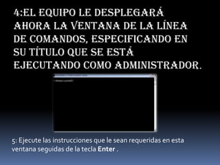 4:El equipo le desplegará
ahora la ventana de la línea
de comandos, especificando en
su título que se está
ejecutando como Administrador.
5: Ejecute las instrucciones que le sean requeridas en esta
ventana seguidas de la tecla Enter .
 