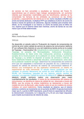 de servicio se han convertido a resultados en técnicas del Factor R,
exponiéndose que el sistema logra trabajar apropiadamente, sin aumentar
retardos que trasciendan inadmisibles para los beneficiarios, además se ha
comprobado los tiempos de las entidades se conservan en los límites
prudentes, y especialmente del retardo en la red. Como resultado el Buffer con
ancho de banda dedicado, multiplexa RTP que establece el ahorro de ancho de
banda a traves de apretura de cabeceras, algunas medidas para enseñar este
efecto, se ha investigado si se reserva un ancho de banda para el tráfico de
voz, esperar que el sistema tolere bien mientras, ancho de banda de voz sea
menor que el límite determinado.
AUTOR
Marco Aurelio Rosario Villarreal
TITULO
Se desarrollo un estudio sobre la “Evaluación de impacto de componentes de
control de error sobre calidad de servicio de sistema de comunicacion telefonía
IP con software libre Asterisk en una red inalámbrica banda ancha en la ciudad
de Tayacaja – Huancavelica” [3]. Actualmente la comunicacion, en la ciudad de
Tayacaja, es precaria; las Municipalidades, Instituciones Educativas,
Establecimientos de Salud entre más instituciones sensitivos a problemas
sociales de la incomunicación de la población en zonas remotas, la provincia
de Tayacaja y su ámbito no disponen al acceso de servicios a internet, un
factor totalmente limitante a desarrollo educativo, comercialización, entre otras
de la población residente del lugar. Determinar los componentes de control de
error que son adaptables a transmisión de paquetes de voz y determinar su
impacto de calidad de servicios de sistema de comunicacion telefonía IP.
Efectúo una investigacion de tipo explicativo correlacional, un diseño no
experimental de corte transversal. El estudio estuvo constituido por dos
variables, la primera: Mecanismo de control de error ARQ-SW en una red
WLAN, con indicadores: paquetes de voz, latencia, retardo, perdida de
paquetes, y la segunda: Calidad de servicio de telefonía IP. Utilizo un muestreo
aleatorio simple, asimismo realizo una observación para medir
cuantitativamente los resultados. A traves de las simulaciones del sistema de
comunicacion, se identifica la mejora de calidad de voz, observada a través del
MOSc, que los errores de enlace inalámbrica se representan a traves del
modelo de error de Bernoulli, cabe resaltar sobre el uso de modelos de errores
múltiples, en canal inalámbrico. Como resultado se observa, que el retardo
extremo a extremo se incrementa con el aumento de BER. B ejecuta levemente
mejor que A, cuando la BER desmejora, pues B tiene la capacidad de dificultar
la retransmisión innecesaria, la C despunta a A y B con una mejor respuesta,
pues impide acumulaciones de retardo de colas.
 