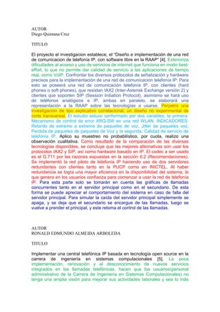 AUTOR
Diego Quintana Cruz
TITULO
El proyecto el investigacion establece, el “Diseño e implementación de una red
de comunicacion de telefonía IP, con software libre en la RAAP” [4]. Exterioriza
dificultades al acceso y uso de servicios de internet que funciona en modo best-
effort, lo que no permite dar calidad de servicio a las aplicaciones de tiempo
real, como VoIP. Confrontar los diversos protocolos de señalización y hardware
precisos para la implementación de una red de comunicacion telefonía IP: Para
esto se poseerá una red de comunicación telefonía IP, con clientes (hard
phones o soft phones), que resistan IAX2 (Inter-Asterisk Exchange versión 2) y
clientes que soporten SIP (Session Initiation Protocol), asimismo se hará uso
de teléfonos analógicos e IP, ambas en paralelo, se elaborará una
representación a la RAAP sobre las tecnologías a usarse. Perpetro una
investigacion de tipo explicativo correlacional, un diseño no experimental de
corte transversal. El estudio estuvo conformado por dos variables, la primera:
Mecanismo de control de error ARQ-SW en una red WLAN. INDICADORES:
Retardo de extremo a extremo de paquetes de voz, Jitter de paquetes voz,
Perdida de paquetes de paquetes de Voz y la segunda: Calidad de servicio de
telefonía IP. Aplico su muestreo no probabilístico, por cuota, realizo una
observación cualitativa. Como resultado de la comparación de las diversas
tecnologías disponibles, se concluye que las mejores alternativas son usar los
protocolos IAX2 y SIP, así como hardware basado en IP. El codec a ser usado
es el G.711 por las razones expuestas en la sección 6.2 (Recomendaciones).
Se implementó la red piloto de telefonía IP haciendo uso de dos servidores
redundantes con clientes tanto en la PUCP como en INICTEL. Al haber
redundancia se logra una mayor eficiencia en la disponibilidad del sistema, lo
que genera en los usuarios confianza para comenzar a usar la red de telefonía
IP. Para esta parte solo se tomarán en cuenta las gráficas de llamadas
concurrentes tanto en el servidor principal como en el secundario. De esta
forma se puede apreciar el comportamiento del sistema en caso de falla del
servidor principal. Para simular la caída del servidor principal simplemente se
apaga, y se deja que el secundario se encargue de las llamadas, luego se
vuelve a prender el principal, y este retoma el control de las llamadas.
AUTOR
RONALD EDMUNDO ALMEIDA ARBOLEDA
TITULO
Implementar una central telefónica IP basada en tecnología open source en la
carrera de ingeniería en sistemas computacionales [5]. La poca
implementación, renovación y el desconocimiento de nuevos servicios
integrados en las llamadas telefónicas, hacen que los usuarios(personal
administrativo de la Carrera de Ingeniería en Sistemas Computacionales) no
tenga una amplia visión para mejorar sus actividades laborales y sea lo más
 