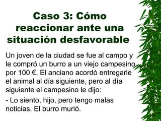 Caso 3: Cómo reaccionar ante una situación desfavorable   Un joven de la ciudad se fue al campo y le compró un burro a un viejo campesino por 100 €. El anciano acordó entregarle el animal al día siguiente, pero al día siguiente el campesino le dijo: - Lo siento, hijo, pero tengo malas noticias. El burro murió. 