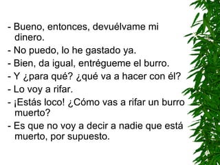 - Bueno, entonces, devuélvame mi dinero. - No puedo, lo he gastado ya. - Bien, da igual, entrégueme el burro. - Y ¿para qué? ¿qué va a hacer con él? - Lo voy a rifar. - ¡Estás loco! ¿Cómo vas a rifar un burro muerto? - Es que no voy a decir a nadie que está muerto, por supuesto. 