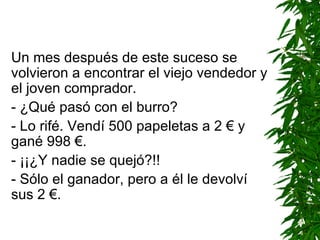 Un mes después de este suceso se volvieron a encontrar el viejo vendedor y el joven comprador. - ¿Qué pasó con el burro? - Lo rifé. Vendí 500 papeletas a 2 € y gané 998 €. - ¡¡¿Y nadie se quejó?!! - Sólo el ganador, pero a él le devolví sus 2 €. 