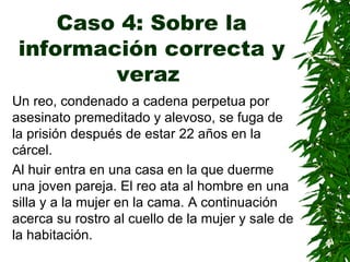 Caso 4: Sobre la información correcta y veraz   Un reo, condenado a cadena perpetua por asesinato premeditado y alevoso, se  fuga  de la prisión después de  estar  22 años en la cárcel . Al huir entra en una casa en la que duerme una joven pareja. El reo ata al hombre en una silla y a la mujer en la cama.   A continuación acerca su rostro al cuello de la mujer y sale de la habitación. 