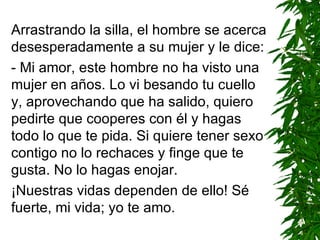 Arrastrando la silla, el hombre se acerca desesperadamente a su mujer y le dice: - Mi amor, este hombre no ha visto una mujer en años. L o  vi besando tu cuello y, aprovechando que ha salido, quiero pedirte que cooperes con él y hagas todo lo que te pida. Si quiere tener sexo contigo no lo rechaces y finge que te gusta. No lo hagas enojar. ¡Nuestras vidas dependen de ello! Sé fuerte, mi vida; yo te amo. 