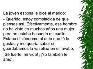 La joven esposa le dice al marido: - Querido, estoy complacida de que pienses así. Efectivamente, ese hombre no ha visto en muchos años una mujer, pero no estaba besando mi cuello. Estaba diciéndome al oído que tú le gustas y me quería saber si guardábamos la vaselina en el lavabo. ¡Sé fuerte, mi vida! ¡¡Yo también te amo!! 