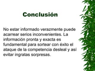Conclusión   No estar informado verazmente puede acarrear serios inconvenientes. La información pronta y exacta es fundamental para sortear con éxito el ataque de la competencia desleal y así evitar ingratas sorpresas.   
